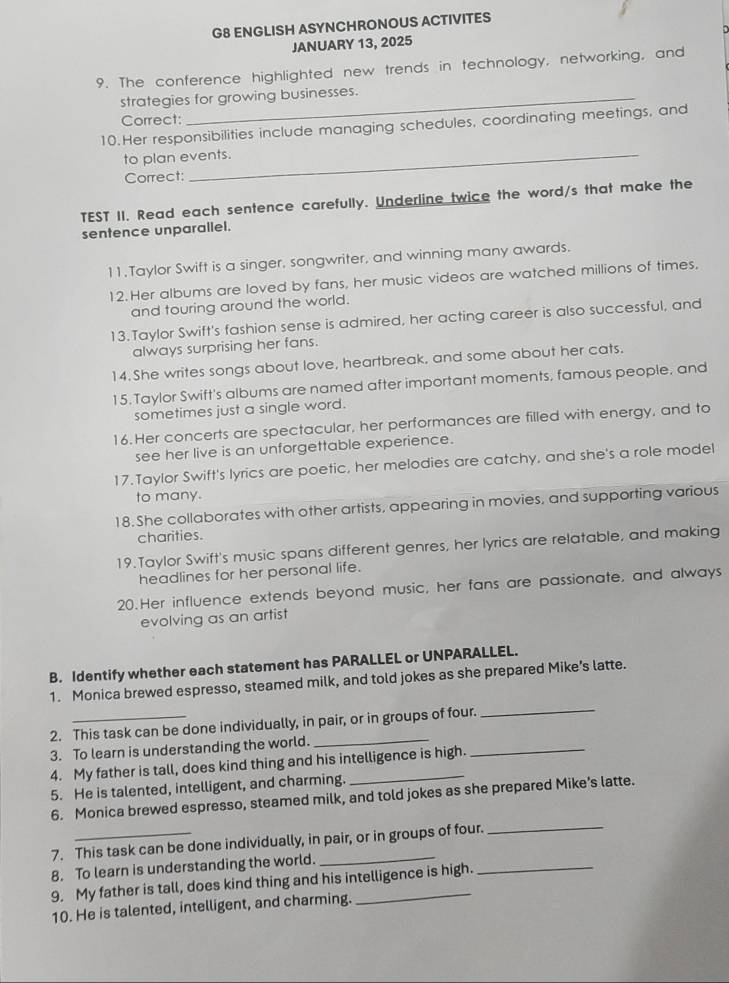 G8 ENGLISH ASYNCHRONOUS ACTIVITES
JANUARY 13, 2025
9. The conference highlighted new trends in technology, networking, and
strategies for growing businesses.
Correct:
10.Her responsibilities include managing schedules, coordinating meetings, and
to plan events.
Correct:
TEST II. Read each sentence carefully. Underline twice the word/s that make the
sentence unparallel.
11. Taylor Swift is a singer, songwriter, and winning many awards.
12.Her albums are loved by fans, her music videos are watched millions of times,
and touring around the world.
13. Taylor Swift's fashion sense is admired, her acting career is also successful, and
always surprising her fans.
14. She writes songs about love, heartbreak, and some about her cats.
15. Taylor Swift's albums are named after important moments, famous people, and
sometimes just a single word.
16.Her concerts are spectacular, her performances are filled with energy, and to
see her live is an unforgettable experience.
17.Taylor Swift's lyrics are poetic, her melodies are catchy, and she's a role model
to many.
18. She collaborates with other artists, appearing in movies, and supporting various
charities.
19.Taylor Swift's music spans different genres, her lyrics are relatable, and making
headlines for her personal life.
20.Her influence extends beyond music, her fans are passionate, and always
evolving as an artist
B. Identify whether each statement has PARALLEL or UNPARALLEL.
1. Monica brewed espresso, steamed milk, and told jokes as she prepared Mike’s latte.
2. This task can be done individually, in pair, or in groups of four.
3. To learn is understanding the world._
4. My father is tall, does kind thing and his intelligence is high.
_
5. He is talented, intelligent, and charming.
6. Monica brewed espresso, steamed milk, and told jokes as she prepared Mike’s latte.
_
7. This task can be done individually, in pair, or in groups of four.
8. To learn is understanding the world.
9. My father is tall, does kind thing and his intelligence is high.
_
10. He is talented, intelligent, and charming.