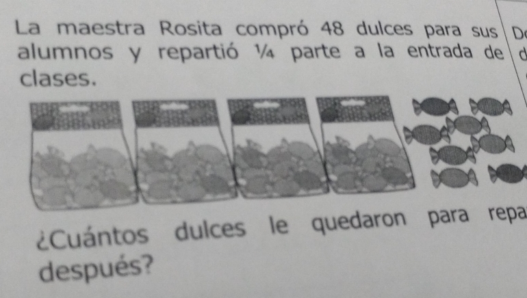 La maestra Rosita compró 48 dulces para sus |De 
alumnos y repartió ¼ parte a la entrada de c 
clases. 
¿Cuántos dulces le quedaron para repa 
después?