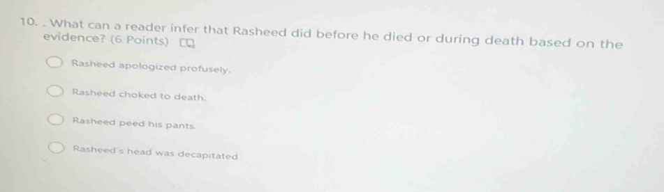 What can a reader infer that Rasheed did before he died or during death based on the
evidence? (6 Points)
Rasheed apologized profusely.
Rasheed choked to death.
Rasheed peed his pants.
Rasheed's head was decapitated