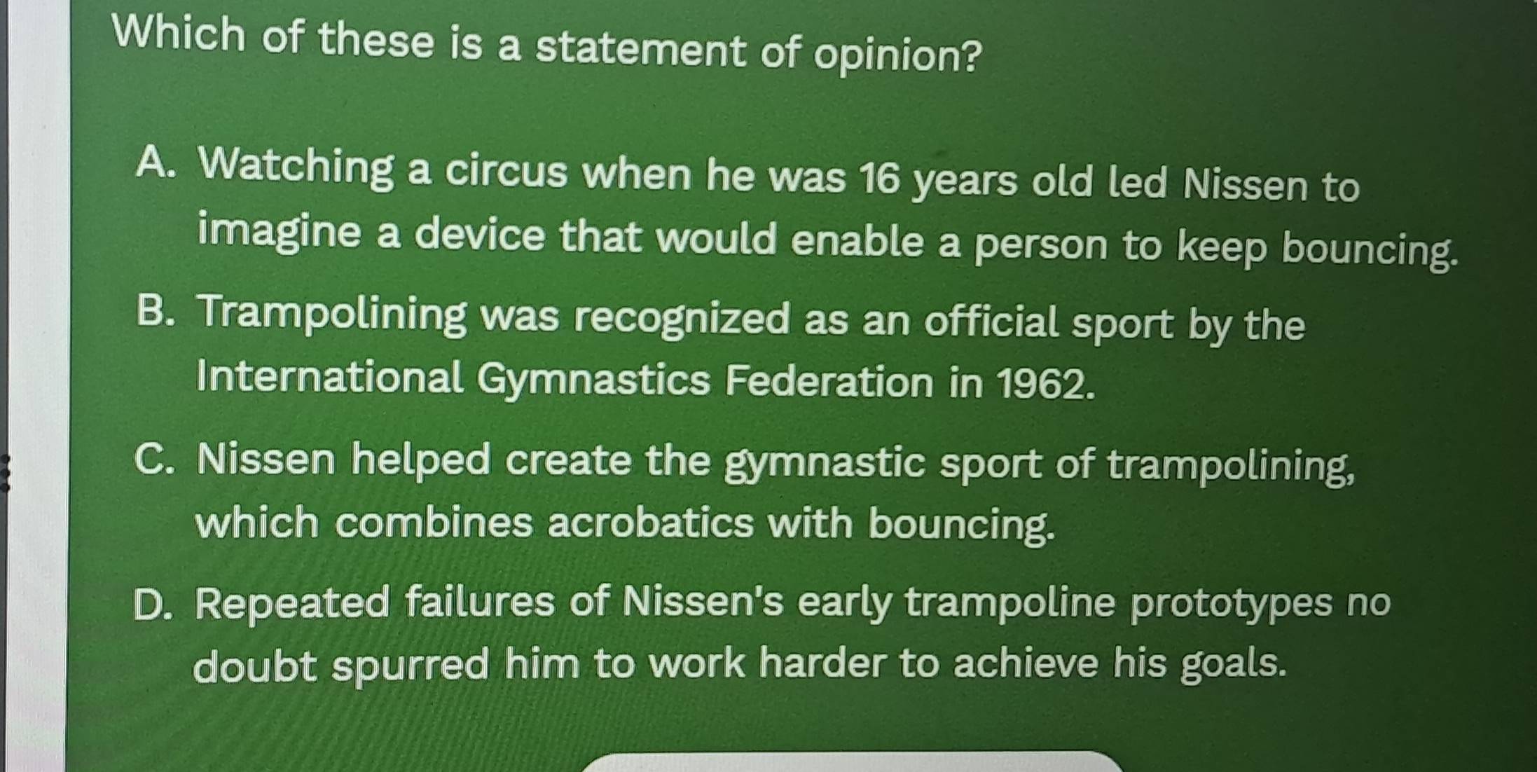 Which of these is a statement of opinion?
A. Watching a circus when he was 16 years old led Nissen to
imagine a device that would enable a person to keep bouncing.
B. Trampolining was recognized as an official sport by the
International Gymnastics Federation in 1962.
C. Nissen helped create the gymnastic sport of trampolining,
which combines acrobatics with bouncing.
D. Repeated failures of Nissen's early trampoline prototypes no
doubt spurred him to work harder to achieve his goals.