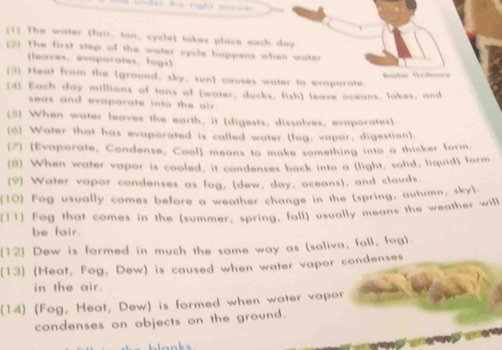 der the righ) ooss r 
(1 The water (fair, ton, cycle) takes place each day. 
(2). The first step of the water cycle happens when water 
(leaves. evaporates, fogs) 
3 Heat from the (ground, sky, sun) causes water to evaparate Baishór Teitunión 
(4) Each day millions of tans of (water, ducks; fish) leave oceans, lakes, and 
seas and evaporate into the air . 
(5) When water leaves the earth, it (digests, dissolves, evaporates) 
(6) Water that has evaporated is called water (fog, vapar, digestion). 
(7) (Evaporate, Condense, Cool) means to make something into a thicker form. 
(8) When water vapor is cooled, it condenses back into a (light, solid, liquid) form 
(9) Water vaper condenses as fog, (dew, day, oceans), and clouds. 
(10) Fog usually comes before a weather change in the (spring, autumn, sky). 
(11) Fog that comes in the (summer, spring, fall) usually means the weather will 
be fair. 
(12) Dew is formed in much the same way as (saliva, fall, fog). 
(13) (Heat, Fog, Dew) is caused when water vapor condenses 
in the air. 
(14) (Fog, Heat, Dew) is formed when water vapor 
condenses on objects on the ground.