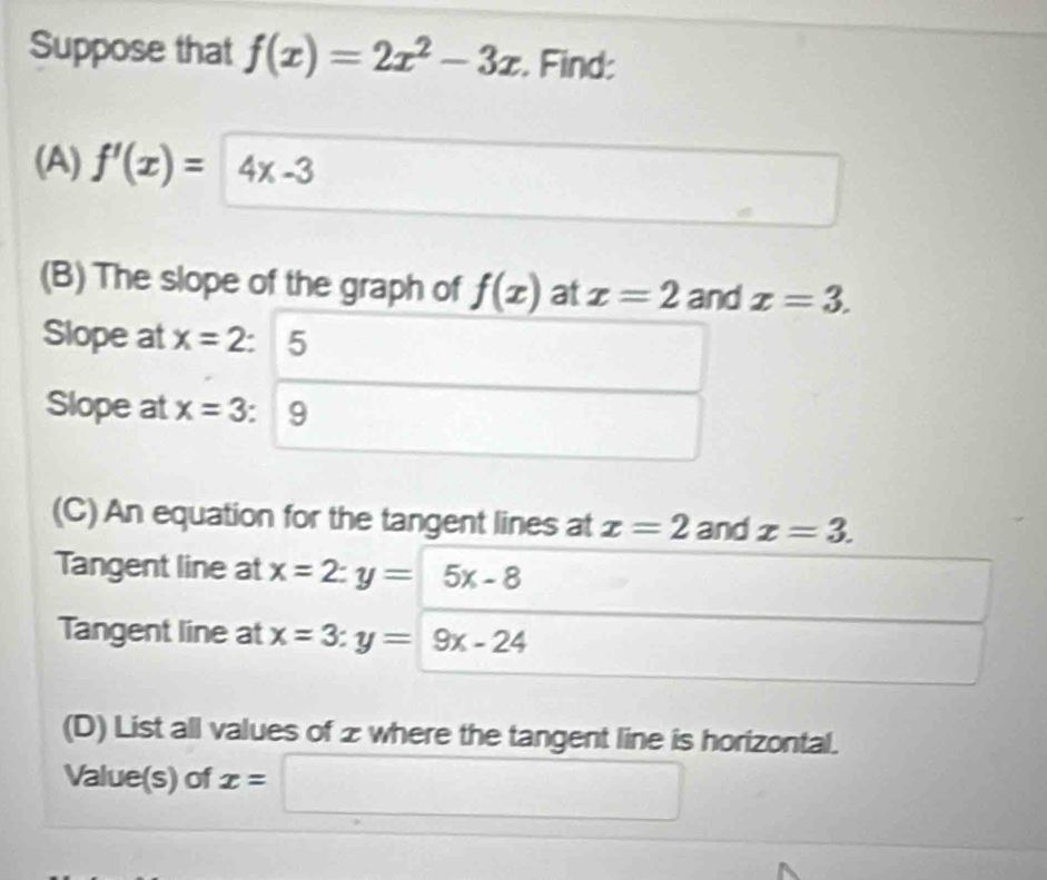 Suppose that f(x)=2x^2-3x. Find: 
(A) f'(x)=4x-3
(B) The slope of the graph of f(x) at x=2 and x=3. 
Slope at x=2 5
 1/2 
Slope at x=3 : 9
(C) An equation for the tangent lines at x=2 and x=3. 
Tangent line at x=2:y= 5x-8
Tangent line at x=3:y=9x-24
(D) List all values of z where the tangent line is horizontal. 
Value(s) of x= □ □ 