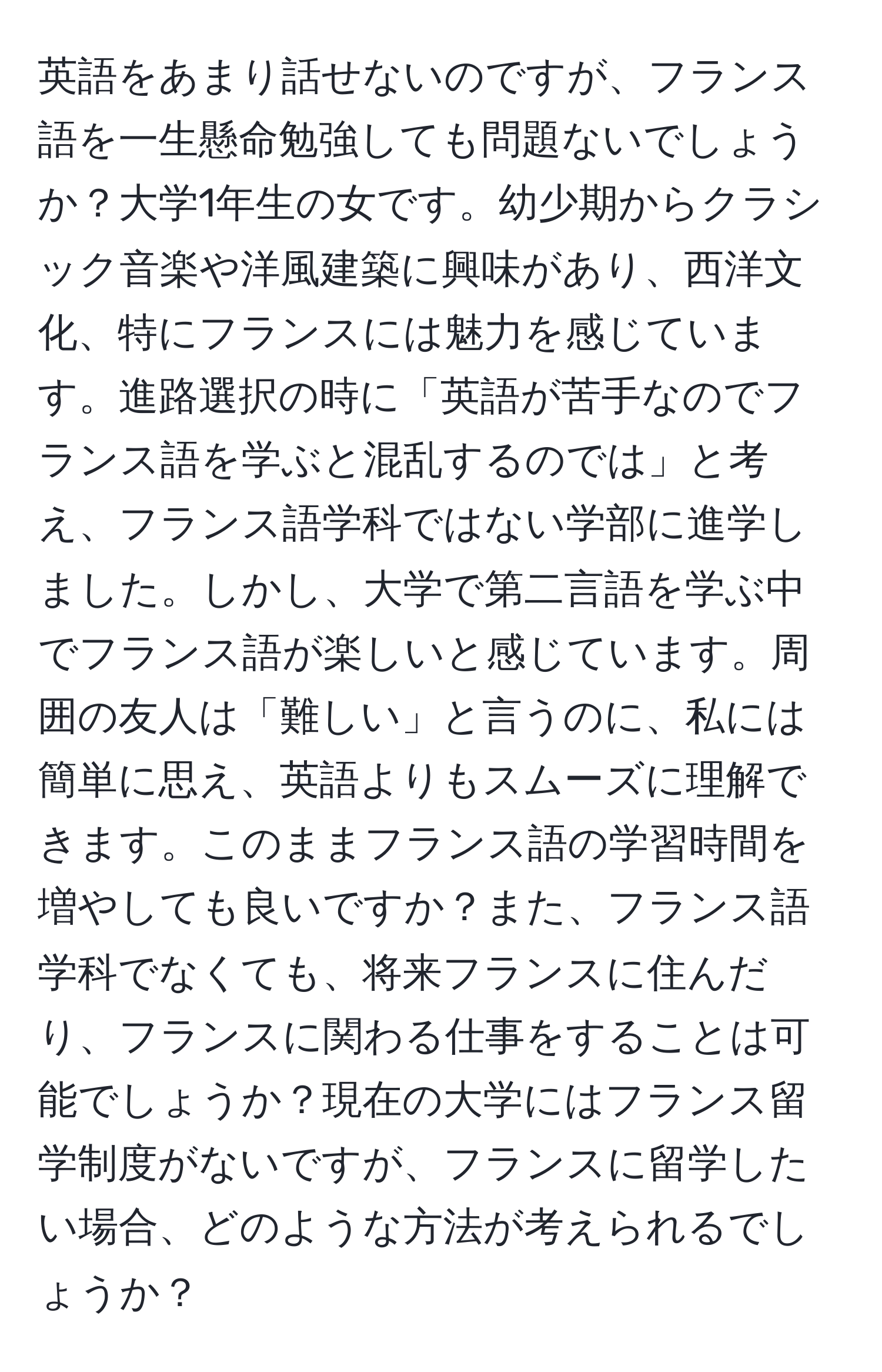 英語をあまり話せないのですが、フランス語を一生懸命勉強しても問題ないでしょうか？大学1年生の女です。幼少期からクラシック音楽や洋風建築に興味があり、西洋文化、特にフランスには魅力を感じています。進路選択の時に「英語が苦手なのでフランス語を学ぶと混乱するのでは」と考え、フランス語学科ではない学部に進学しました。しかし、大学で第二言語を学ぶ中でフランス語が楽しいと感じています。周囲の友人は「難しい」と言うのに、私には簡単に思え、英語よりもスムーズに理解できます。このままフランス語の学習時間を増やしても良いですか？また、フランス語学科でなくても、将来フランスに住んだり、フランスに関わる仕事をすることは可能でしょうか？現在の大学にはフランス留学制度がないですが、フランスに留学したい場合、どのような方法が考えられるでしょうか？