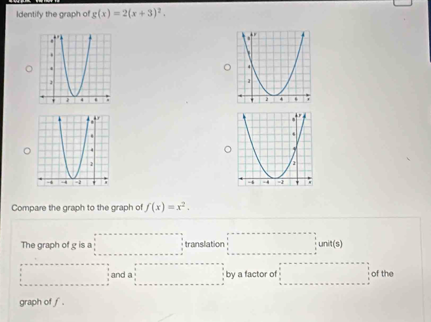 Identify the graph of g(x)=2(x+3)^2. 


Compare the graph to the graph of f(x)=x^2. 
The graph of g is a □ □ translation □  1/2 unit(s) 
□ and a □ by a factor of □ of the 
graph of ∫.