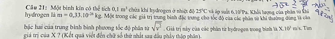 Một bình kín có thể tích 0,1m^3 chứa khí hydrogen ở nhiệt độ 25°C và áp suất 6.10^5Pa 1. Khổi lượng của phân tử khí 
hydrogen là m=0,33.10^(-26)kg. Một trong các giá trị trung bình đặc trưng cho tốc độ của các phân tử khí thường dùng là căn
sqrt(v^2)
bậc hai của trung bình bình phương tốc độ phân tử . Giá trị này của các phân tử hydrogen trong bình là X.10^3m/s. Tìm 
giá trị của X ? (Kết quả viết đến chữ số thứ nhất sau dấu phầy thập phân).