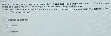 A synchronous generator operating in isolation (stand-alone) and supplying power to a fixed upy load.
speed and excitation are adjusted to give rated terminal voltage and frequency.
lf the load is disconnected with the prime mover speed unchanged , indicate what will happen to the
"Terminal voltage".
Remain unçhanged
Increase
Decrease