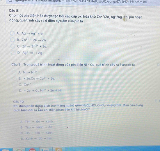 Cho một pin điện hóa được tạo bởi các cặp oxi hóa khử Zn^(2+)/Zn, Ag^+/Ag. Khi pin hoạt
động, quá trình xảy ra ở điện cực âm của pin là
A. Agto Ag^++e.
B. Zn^(2+)+2eto Zn.
C. Znto Zn^(2+)+2e.
D. Ag^++eto Ag. 
Câu 9: Trong quá trình hoạt động của pin điện Ni-Cu , quá trình xây ra ở anode là a
A. Nito Ni^(2+)
B. · 2e.Cuto Cu^(2+)+2e.
C. Cu^(2+)
D. +2eto Cu.Ni^(2+)+2eto Ni
Câu 10:
Khi điện phân dung dịch (có màng ngân) gồm NaCl, HCl, CuCl_2 và quỹ tím. Màu của dung
dịch biến đổi ra sào khi điện phân đến khi hệt NaCl?
A. Timto do-xanh
B. Tim-* anh-db
C D6-timto xanh
D. xann-do-tim