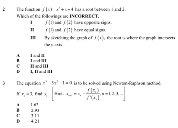 The function f(x)=x^3+x-4 has a root between 1 and 2.
Which of the followings are INCORRECT.
I f(1) and f(2) have opposite signs.
11 f(1) and f(2) have equal signs.
III By sketching the graph of f(x) , the root is where the graph intersects
the y-axis.
A I and II
B I and III
C II and III
D I, II and III
3 The equation x^3-3x^2-1=0 is to be solved using Newton-Raphson method.
If x_o=3 , find x_1.[Hint: x_n+1=x_n-frac f(x_n)f'(x_n),n=1,2,3,...]
A 1.62
B 2.93
C 3.11
D₹ 4.21