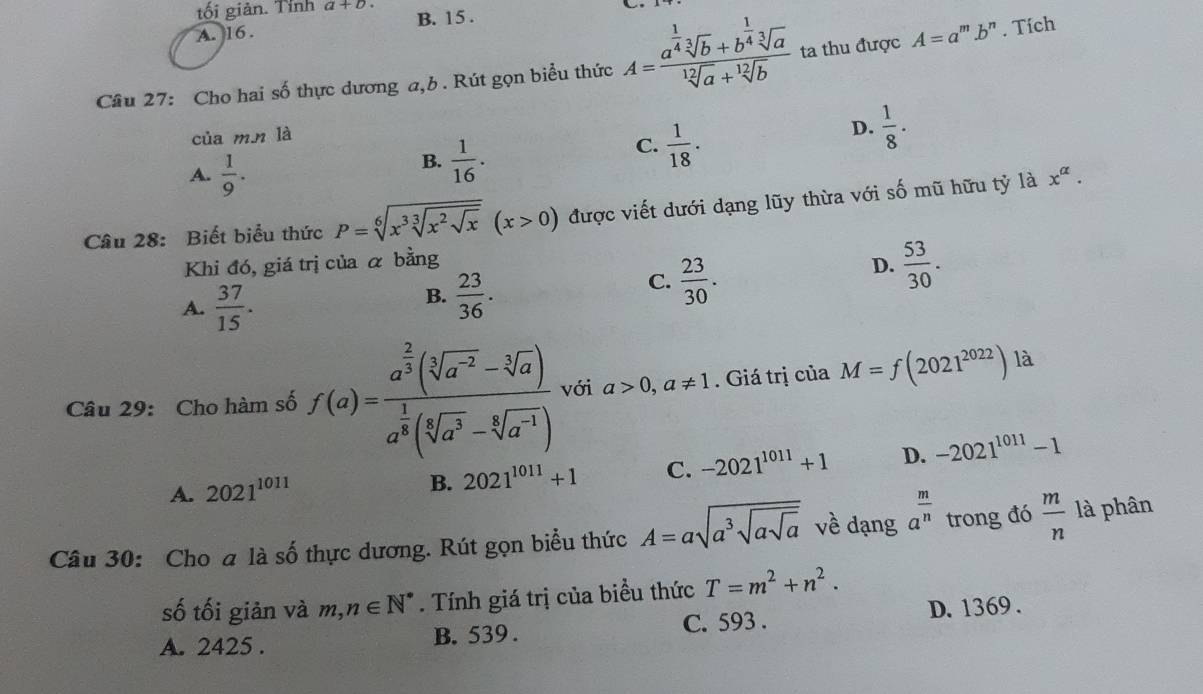 tối giản. Tỉnh a+b
A. 16 . B. 15 .
Cầu 27: Cho hai số thực dương a,b. Rút gọn biểu thức A=frac a^(frac 1)4sqrt[3](b)+b^(frac 1)4sqrt[3](a)sqrt[12](a)+sqrt[12](b) ta thu được A=a' '''.b'' . Tích
của m.n là
C.  1/18 .
D.  1/8 ·
A.  1/9 .
B.  1/16 .
Câu 28: Biết biểu thức P=sqrt[6](x^3sqrt [3]x^2sqrt x)(x>0) được viết dưới dạng lũy thừa với số mũ hữu tỷ là x^(alpha).
Khi đó, giá trị của α bằng D.  53/30 .
A.  37/15 .
B.  23/36 .
C.  23/30 .
Câu 29: Cho hàm số f(a)=frac a^(frac 2)3(sqrt[3](a^(-2))-sqrt[3](a))a^(frac 1)8(sqrt[6](a^3)-sqrt[3](a^(-1))) với a>0,a!= 1. Giá trị của M=f(2021^(2022)) là
B. 2021^(1011)+1 C. -2021^(1011)+1 D.
A. 2021^(1011) -2021^(1011)-1
Câu 30: Cho a là số thực dương. Rút gọn biểu thức A=asqrt(a^3sqrt asqrt a) về dạng a^(frac m)n trong đó  m/n  là phân
số tối giản và m,n∈ N^*. Tính giá trị của biểu thức T=m^2+n^2.
D. 1369 .
A. 2425 . B. 539 . C. 593 .