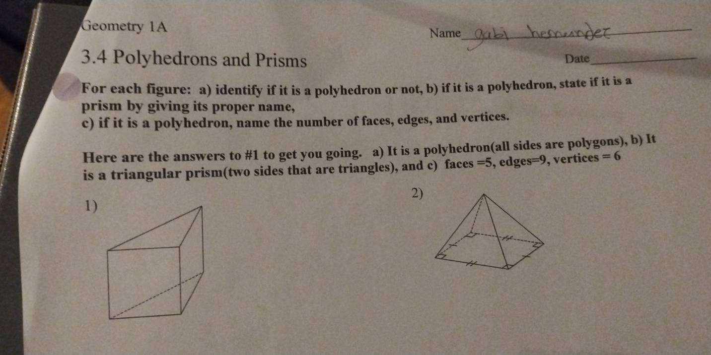 Geometry 1A Name_ 
3.4 Polyhedrons and Prisms Date_ 
For each figure: a) identify if it is a polyhedron or not, b) if it is a polyhedron, state if it is a 
prism by giving its proper name, 
c) if it is a polyhedron, name the number of faces, edges, and vertices. 
Here are the answers to #1 to get you going. a) It is a polyhedron(all sides are polygons), b) It 
is a triangular prism(two sides that are triangles), and c) faces =5 , edges =y , vertices =6
2) 
1)