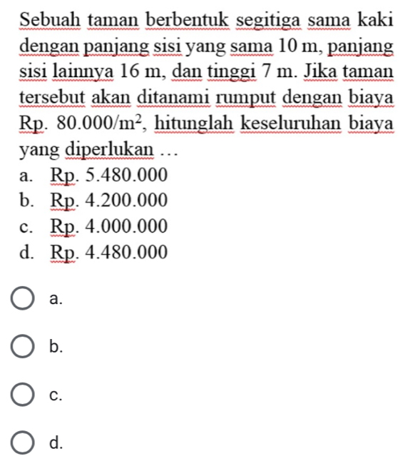 Sebuah taman berbentuk segitiga sama kaki
dengan panjang sisi yang sama 10 m, panjang
sisi lainnya 16 m, dan tinggi 7 m. Jika taman
tersebut akan ditanami rumput dengan biaya
Rp. 80.000/m^2 , hitunglah keseluruhan biaya
yang diperlukan …
a. Rp. 5.480.000
b. Rp. 4.200.000
c. Rp. 4.000.000
d. Rp. 4.480.000
a.
b.
C.
d.