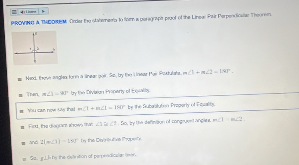 ) Listen 
PROVING A THEOREM Order the statements to form a paragraph proof of the Linear Pair Perpendicular Theorem. 
Next, these angles form a linear pair. So, by the Linear Pair Postulate, m∠ 1+m∠ 2=180°. 
Then, m∠ 1=90° by the Division Property of Equality. 
You can now say that m∠ 1+m∠ 1=180° by the Substitution Property of Equality, 
First, the diagram shows that ∠ 1≌ ∠ 2. So, by the definition of congruent angles, m∠ 1=m∠ 2. 
and 2(m∠ 1)=180° by the Distributive Property. 
So, g⊥ h by the definition of perpendicular lines.