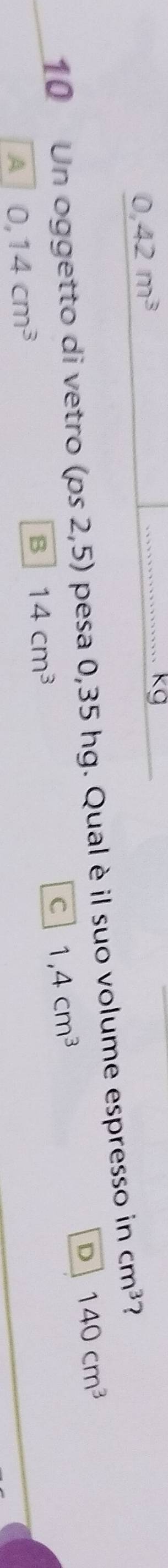 0,42m^3
_................. kg
10 Un oggetto di vetro (ps2,5) pesa 0,35 hg. Qual è il suo volume espresso in cm^3 2
D 140cm^3
A 0,14cm^3
B 14cm^3
C 1,4cm^3