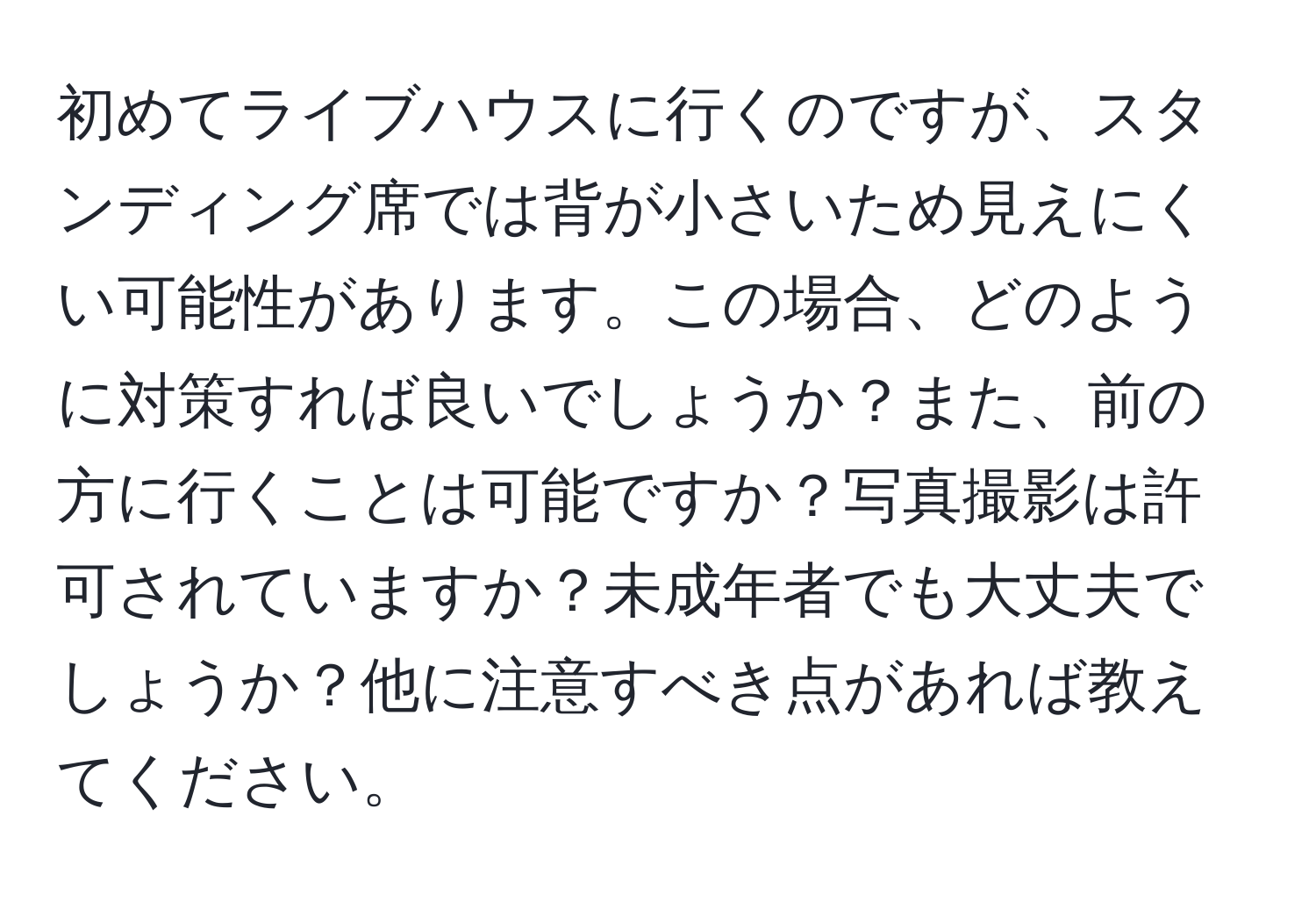 初めてライブハウスに行くのですが、スタンディング席では背が小さいため見えにくい可能性があります。この場合、どのように対策すれば良いでしょうか？また、前の方に行くことは可能ですか？写真撮影は許可されていますか？未成年者でも大丈夫でしょうか？他に注意すべき点があれば教えてください。