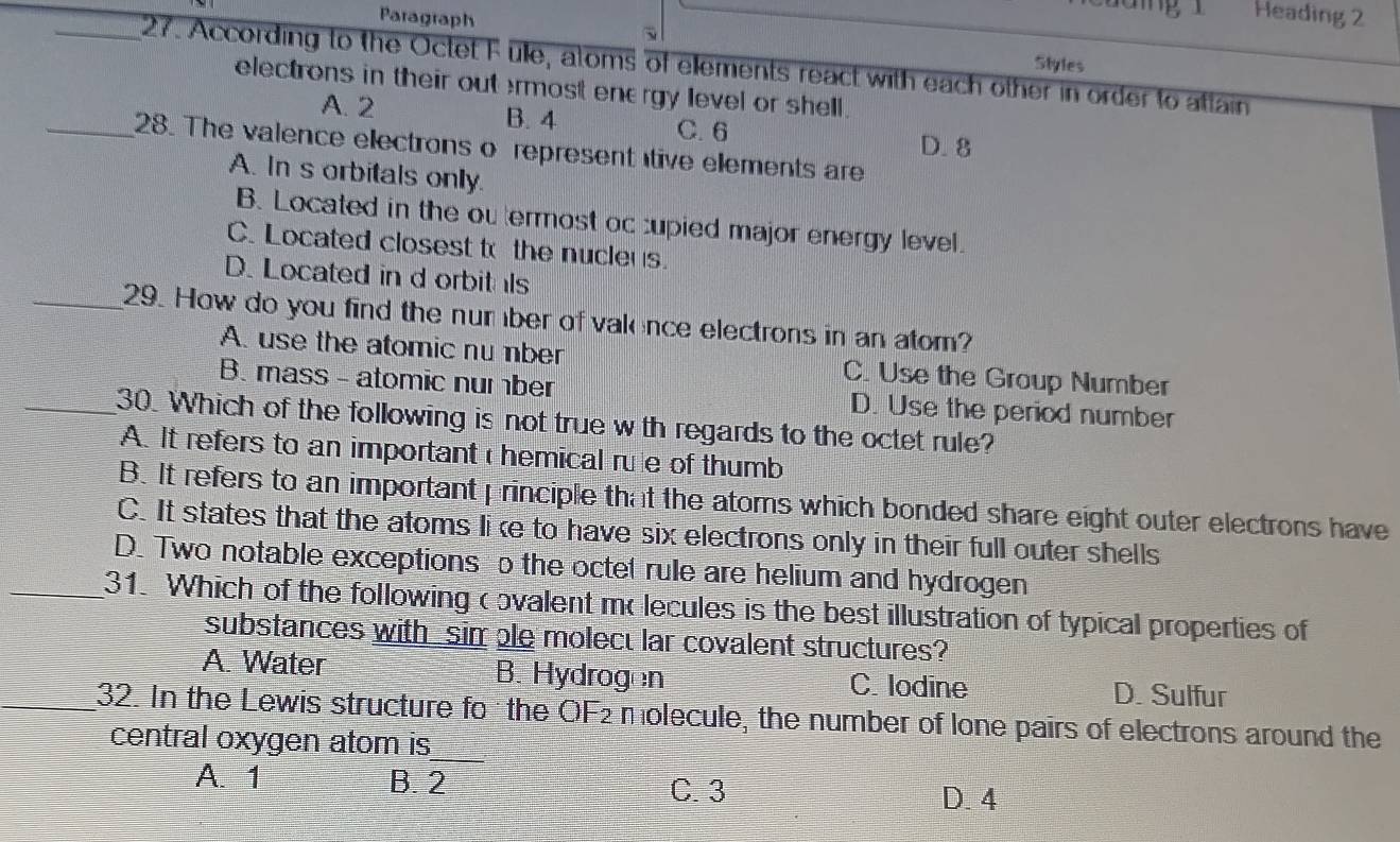 Paragraph
Heading 2
Styles
_27. According to the Octet F ulle, atoms of ellements react with each other in order to attain
electrons in their out ermost enærgy level or shell .
A. 2 B. 4
C. 6 D. 8
_28. The valence electrons o represent tive ellements are
A. In s orbitals only.
B. Located in the ou termost oc cupied major energy level.
C. Located closest to the nucleus.
D. Located in d orbitals
_29. How do you find the number of valence electrons in an atom?
A. use the atomic nu nber C. Use the Group Number
B. mass - atomic number D. Use the period number
_30. Which of the following is not true w th regards to the octet rule?
A. It refers to an important hemical rule of thumb
B. It refers to an important principle that the atoms which bonded share eight outer electrons have
C. It states that the atoms li e to have six electrons only in their full outer shells
D. Two notable exceptions o the octet rule are helium and hydrogen
_31. Which of the following c ovalent mo lecules is the best illustration of typical properties of
substances with _sim ble molect lar covalent structures?
A. Water B. Hydrogen C. lodine D. Sulfur
32. In the Lewis structure fo the OF2 molecule, the number of lone pairs of electrons around the
central oxygen atom is
A. 1 B. 2 C. 3
D. 4