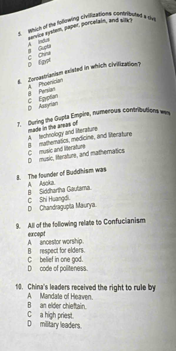 Which of the following civilizations contributed a civl
A Indus service system, paper, porcelain, and silk
B Gupta
C China
D Egypt
6. Zoroastrianism existed in which civilization?
A Phoenician
C Egyptian B Persian
D Assyrian
7. During the Gupta Empire, numerous contributions were
made in the areas of
A technology and literature
B mathematics, medicine, and literature
C music and literature
D music, literature, and mathematics
8. The founder of Buddhism was
A Asoka.
B Siddhartha Gautama.
C Shi Huangdi.
D Chandragupta Maurya.
9. All of the following relate to Confucianism
except
A ancestor worship.
B respect for elders.
C belief in one god.
D code of politeness.
10. China's leaders received the right to rule by
A Mandate of Heaven.
B an elder chieftain.
Ca high priest.
Dmilitary leaders.