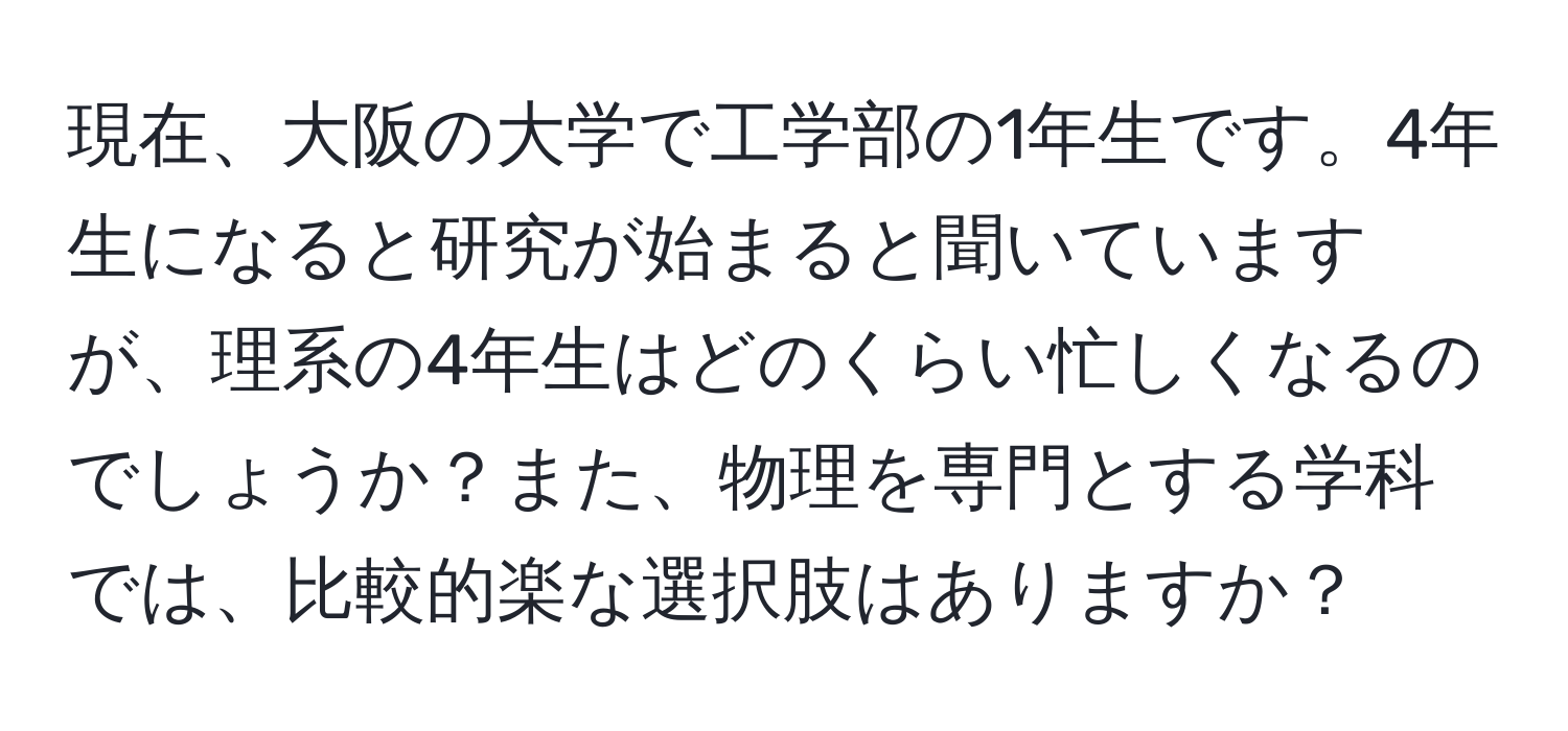 現在、大阪の大学で工学部の1年生です。4年生になると研究が始まると聞いていますが、理系の4年生はどのくらい忙しくなるのでしょうか？また、物理を専門とする学科では、比較的楽な選択肢はありますか？