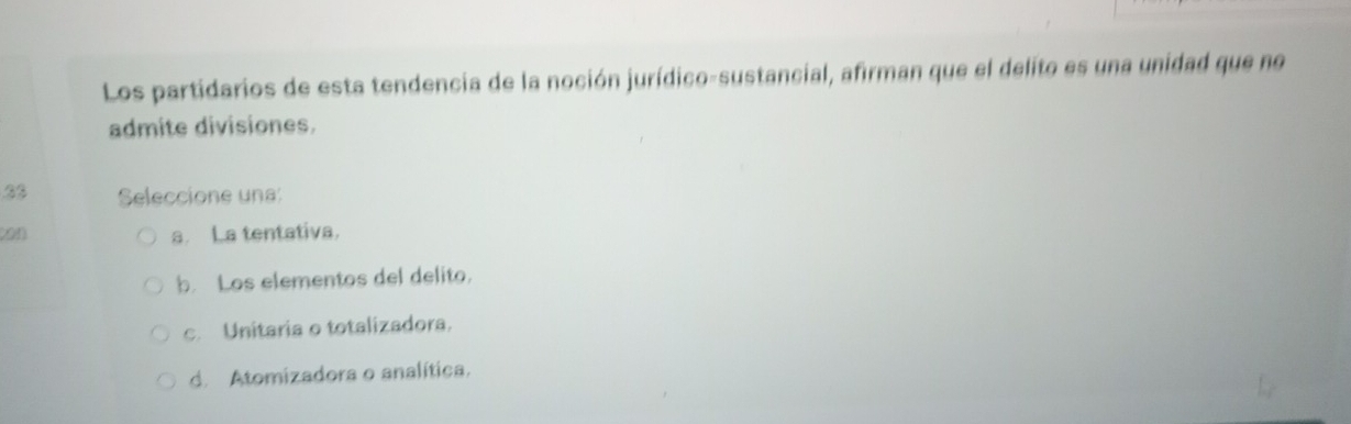 Los partidarios de esta tendencia de la noción jurídico-sustancial, afirman que el delito es una unidad que no
admite divisiones.
33 Seleccione una:
(on a. La tentativa.
b. Los elementos del delito.
c. Unitaria o totalizadora.
d. Atomizadora o analítica.