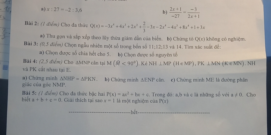 a) x:27=-2:3,6
b)  (2x+1)/-27 = (-3)/2x+1 
Bài 2: (1 điểm) Cho đa thức Q(x)=-3x^4+4x^3+2x^2+ 2/3 -3x-2x^4-4x^3+8x^4+1+3x
a) Thu gọn và sắp xếp theo lũy thừa giảm dần của biến. b) Chứng tỏ Q(x) không có nghiệm.
Bài 3: (0,5 điểm) Chọn ngẫu nhiên một số trong bốn số 11; 12; 13 và 14. Tìm xác suất đề:
a) Chọn được số chia hết cho 5. b) Chọn được số nguyên tố
Bài 4: (2,5 điểm) Cho ∆MNP cân tại M (widehat M<90°). Kẻ NH⊥ MP(H∈ MP), PK⊥ MN(K∈ MN). NH
và PK cắt nhau tại E.
a) Chứng minh △ NHP=△ PKN. b) Chứng minh △ ENPcan. c) Chứng minh ME là đường phân
giác của góc NMP.
Bài 5: (1 điểm) Cho da thức bậc hai P(x)=ax^2+bx+c. Trong đó: a, b và c là những số với a!= 0. Cho
biết a+b+c=0 Giải thích tại sao x=1 là một nghiệm của P(x)
hết