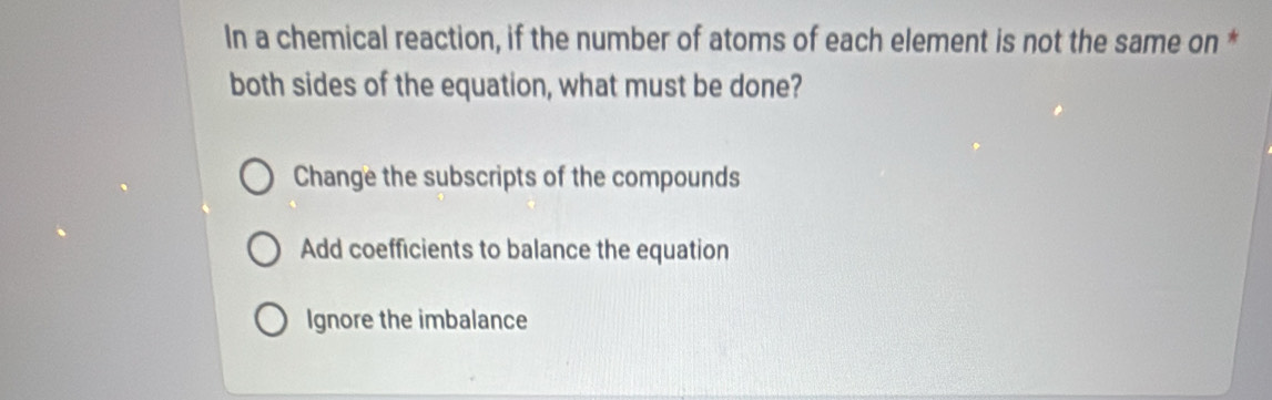 In a chemical reaction, if the number of atoms of each element is not the same on *
both sides of the equation, what must be done?
Change the subscripts of the compounds
Add coefficients to balance the equation
Ignore the imbalance