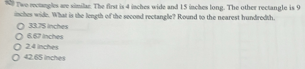 Two rectangles are similar. The first is 4 inches wide and 15 inches long. The other rectangle is 9
inches wide. What is the length of the second rectangle? Round to the nearest hundredth.
33.75 lnches
6.67 Inches
2.4 inches
42.65 inches