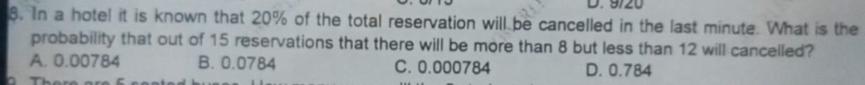 9/20
8. In a hotel it is known that 20% of the total reservation will be cancelled in the last minute. What is the
probability that out of 15 reservations that there will be more than 8 but less than 12 will cancelled?
A. 0.00784 B. 0.0784 C. 0.000784 D. 0.784