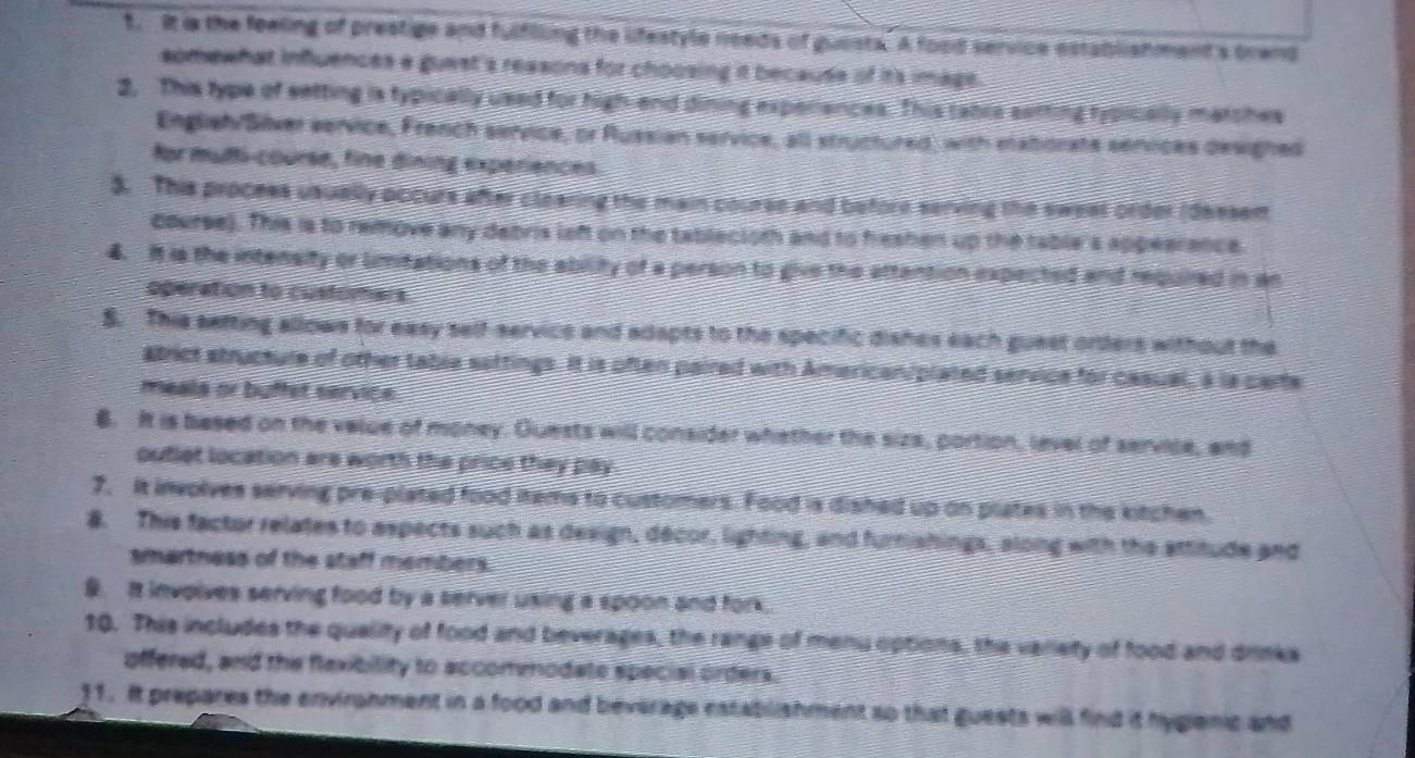 It is the feeling of prestige and fulflling the lifestyle needs of guests. A food service establishment's trend 
somewhat influences a guest's reasons for choosing it because of its image. 
2. This type of setting is typically used for high-end dining experiances. This table satting typically matches 
Englieh/Silver service, French service, or Russian service, all structured, with elatiorate senvices desighed 
for mutti-course, fine dining experiences. 
3. This process usually occurs after clearing the main course and before serving the sweet order (dessem 
course). This is to remove any debris laft on the tablecioth and to heshen up the table's appearance. 
4. It is the intensity or limitations of the ability of a person to give the attention expected and required in an 
operation to customers 
S. This setting allows for easy self-service and adapts to the specific dishes each guest orders without the 
atrict structure of other table settings. It is often paired with American/plated service for casual, a la carte 
meals or buffet service 
8. It is based on the value of money. Quests will consider whether the sizs, portion, level of service, and 
ouflet location are worth the price they pay 
7. It involves serving pre-plated food items to customers. Food is dished up on plates in the kitchen. 
8. This factor relates to aspects such as design, decor, lighting, and furishings, along with the attitude and 
smartness of the staff members. 
9. It involves serving food by a server using a spoon and fork. 
10. This includes the quality of food and beverages, the range of menu options, the variety of food and drinks 
offered, and the flaxibility to accomnodate special orders. 
11. It prepares the environment in a food and beverage establishment so that guests will find it hygianic and