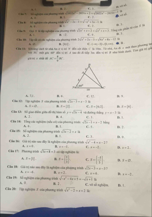 D. vô số.
A. 1 B. 2 . C. 3 .
]à
vô số.
Câu 7: Số nghiệm của phương trình sqrt(2022x^2-2021x+2)=sqrt(2022x^2-2021x-1) C. 2 .
A. 0 . B. 1.
Câu 8: Số nghiệm của phương trình sqrt(x^2-2x-1)=sqrt(-x^2+3x-1) là
A. 0 . B. 1. C. 2 .
D. 3.
Câu 9: Gọi S là tập nghiệm của phương trình sqrt(2x^2+x+2)=sqrt(x^2+x+3). Tổng các phần tử của S là
A. 1. B. -2 . C. 0 . D. 3 .
Cầu 10: Tập tắt cả các nghiệm của phương trình 2sqrt(x^2+2x-3)=sqrt(4x^2+8x-12) là
A.∅. B.  0:1 . C. (-∈fty ;-3]∪ [1;+∈fty ). b, R .
Cầu 11: Khoảng cách từ nhà An ở vị trí N đến cột điện C là 10m . Từ nhà, An đi x mét theo phương tạ
với NC một gốc 60° đến vị trí A sau đó đi tiếp 3m đến vị trí B như hình đưới. Tìm giá trị gà
giá trị x nhất đề AC= 8/9 BC.
A. 7,1 . B. 6 . C. 12. D. 9 .
Câu 12: Tập nghiệm S của phương trình sqrt(2x-3)=x-3 là
A. S=varnothing . B. S= 2 . C. S= 6;2 . D. S= 6 .
Câu 13: Số giao điểm giữa đồ thị hàm số y=sqrt(3x-4) và đường thắng y=x-3 là:
A. 2 . B. 4 . C. 3 . D. 1.
Câu 14: Tổng các nghiệm (nếu có) của phương trình: sqrt(2x-1)=x-2 bằng
A. 6 . B. 1. C. 5 . D. 2 .
Câu 15: Số nghiệm của phương trình sqrt(3x-2)=x là
A. 2 . B. 1 . C. 3 . D. 0 .
Câu 16: Giá trị nào sau đây là nghiệm của phương trình sqrt(x^2-4)=x-2 ?
A. x=0. B. x=-1. C. x=-2. D. x=2.
Câu 17: Phương trình sqrt(3x+8)=3 có tập nghiệm là:
A. S= 1 . B. S=  1/3  . C. S=  (-5)/3  . D. S=varnothing .
Câu 18: Giá trị nào sau đây là nghiệm của phương trình sqrt(2x-3)=x-3 ?
A. x=-6. B. x=2. C. x=6. D. x=-2.
Câu 19: Số nghiệm của phương trình sqrt(-x^2-4x+5)=-sqrt(x+1) là
A. 0 . B. 2 . C. vô số nghiệm. D. 1 .
Câu 20: Tập nghiệm S của phương trình sqrt(x^2-2)=x+2 là: