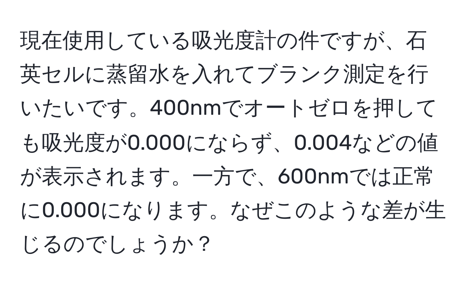 現在使用している吸光度計の件ですが、石英セルに蒸留水を入れてブランク測定を行いたいです。400nmでオートゼロを押しても吸光度が0.000にならず、0.004などの値が表示されます。一方で、600nmでは正常に0.000になります。なぜこのような差が生じるのでしょうか？