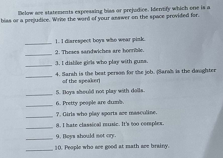 Below are statements expressing bias or prejudice. Identify which one is a 
bias or a prejudice. Write the word of your answer on the space provided for. 
_1. I disrespect boys who wear pink. 
_ 
2. Theses sandwiches are horrible. 
_3. I dislike girls who play with guns. 
_ 
4. Sarah is the best person for the job. (Sarah is the daughter 
of the speaker) 
_5. Boys should not play with dolls. 
_6. Pretty people are dumb. 
_ 
7. Girls who play sports are masculine. 
_8. I hate classical music. It’s too complex. 
_9. Boys should not cry. 
_10. People who are good at math are brainy.