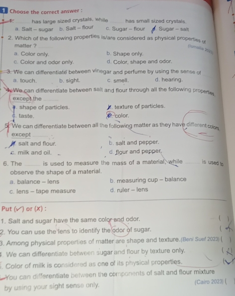 Choose the correct answer :
4 has large sized crystals, while _has small sized crystals.
a. Salt - sugar b. Sait - flour c. Sugar - flour. Sugar - salt
2. Which of the following properties is/are considered as physical properties of
matter ?_
(Ismalia 202)
a. Color only. b. Shape only.
c. Color and odor only. d. Color, shape and odor.
_
3. We can differentiate between vinegar and perfume by using the sense of
a. touch. b. sight. c. smell. d. hearing.
4 We can differentiate between salt and flour through all the following properties
except the_
shape of particles. . texture of particles.
c. taste. of color.
5. We can differentiate between all the following matter as they have different colon
except_
_
salt and flour. b. salt and pepper.
c. milk and oil. d. flour and pepper.
6. The _is used to measure the mass of a material, while _is used to
observe the shape of a material.
a. balance - lens b. measuring cup - balance
c. lens - tape measure d. ruler - lens
Put ( √) or (X):
1. Salt and sugar have the same color and odor. 
2. You can use the lens to identify the odor of sugar. 
3. Among physical properties of matter are shape and texture.(Beni Suef 2023) (
4. We can differentiate between sugar and flour by texture only. . 
Color of milk is considered as one of its physical properties.
You can differentiate between the components of salt and flour mixture
by using your sight sense only. (Cairo 2023) (