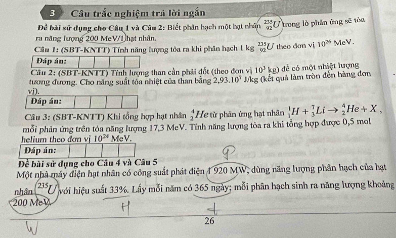 Câu trắc nghiệm trả lời ngắn 
Đề bài sử dụng cho Câu 1 và Câu 2: Biết phân hạch một hạt nhân _(92)^(235)U trong lò phản ứng sẽ tỏa 
ra năng lượng 200 MeV/1 hạt nhân. 
Câu 1: (SBT-KNTT) Tính năng lượng tỏa ra khi phân hạch 1 kg _(92)^(235)U theo đơn vị 10^(26)MeV. 
Đáp án: 
Câu 2: (SBT-KNTT) Tính lượng than cần phải đốt (theo đơn vị 10^3kg) để có một nhiệt lượng 
tương đương. Cho năng suất tỏa nhiệt của than bằng 2,93.10^7 J/kg (kết quả làm tròn đến hàng đơn 
Câu 3: (SBT-KNTT) Khi tổng hợp hạt nhân beginarrayr 4 2endarray He từ phản ứng hạt nhân _1^(1H+_3^7Lito _2^4He+X, 
mỗi phản ứng trên tỏa năng lượng 17, 3 MeV. Tính năng lượng tỏa ra khi tổng hợp được 0,5 mol
helium theo đơn vị 10^24) MeV. 
Đáp án: 
Đề bài sử dụng cho Câu 4 và Câu 5 
Một nhà máy điện hạt nhân có công suất phát điện 1 920 MW, dùng năng lượng phân hạch của hạt 
nhân 235 I với hiệu suất 33%. Lấy mỗi năm có 365 ngày; mỗi phân hạch sinh ra năng lượng khoảng
200 MeV
26