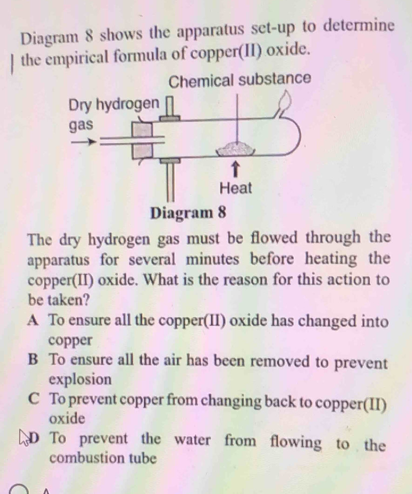 Diagram 8 shows the apparatus set-up to determine
] the empirical formula of copper(II) oxide.
The dry hydrogen gas must be flowed through the
apparatus for several minutes before heating the
copper(II) oxide. What is the reason for this action to
be taken?
A To ensure all the copper(II) oxide has changed into
copper
B To ensure all the air has been removed to prevent
explosion
C To prevent copper from changing back to copper(II)
oxide
D To prevent the water from flowing to the
combustion tube