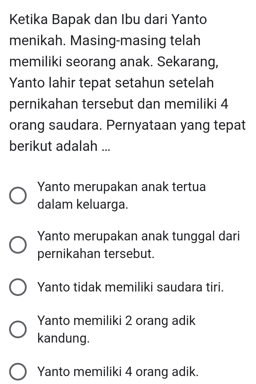 Ketika Bapak dan Ibu dari Yanto
menikah. Masing-masing telah
memiliki seorang anak. Sekarang,
Yanto lahir tepat setahun setelah
pernikahan tersebut dan memiliki 4
orang saudara. Pernyataan yang tepat
berikut adalah ...
Yanto merupakan anak tertua
dalam keluarga.
Yanto merupakan anak tunggal dari
pernikahan tersebut.
Yanto tidak memiliki saudara tiri.
Yanto memiliki 2 orang adik
kandung.
Yanto memiliki 4 orang adik.