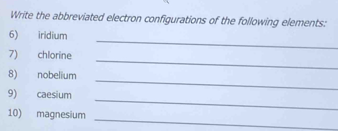 Write the abbreviated electron configurations of the following elements: 
_ 
6) iridium 
_ 
7) chlorine 
_ 
8) nobelium 
_ 
9) caesium 
_ 
10) magnesium