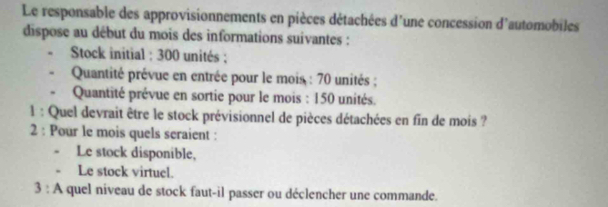 Le responsable des approvisionnements en pièces détachées d'une concession d'automobiles 
dispose au début du mois des informations suivantes : 
Stock initial : 300 unités ; 
Quantité prévue en entrée pour le mois : 70 unités ; 
Quantité prévue en sortie pour le mois : 150 unités. 
1 : Quel devrait être le stock prévisionnel de pièces détachées en fin de mois ? 
2 : Pour le mois quels seraient : 
. Le stock disponible, 
- Le stock virtuel. 
3 : A quel niveau de stock faut-il passer ou déclencher une commande.