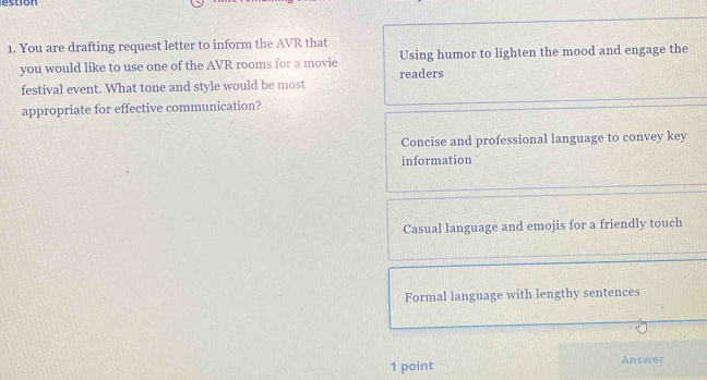 estion
1. You are drafting request letter to inform the AVR that
you would like to use one of the AVR rooms for a movie Using humor to lighten the mood and engage the
festival event. What tone and style would be most readers
appropriate for effective communication?
Concise and professional language to convey key
information
Casual language and emojis for a friendly touch
Formal language with lengthy sentences
1 point Answer