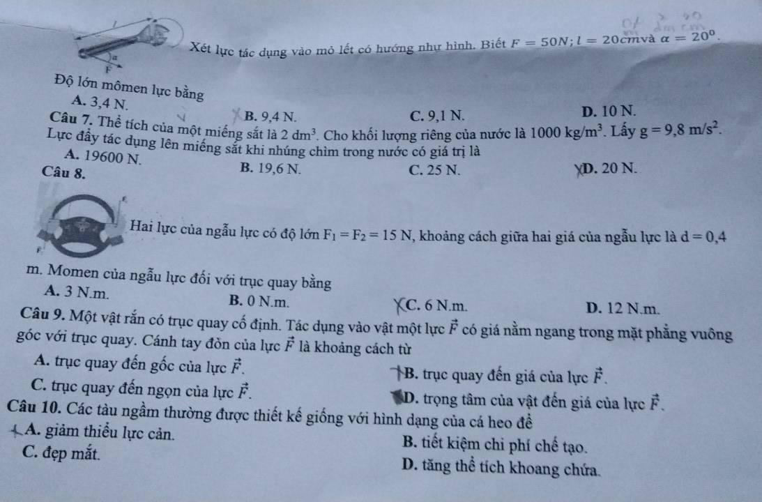 Xết lực tác dụng vào mỏ lết có hướng như hình. Biết F=50N; l=20cm và alpha =20°. 
I
Độ lớn mômen lực bằng
A. 3, 4 N.
B. 9, 4 N. C. 9, 1 N. D. 10 N.
Câu 7. Thể tích của một miếng sắt là 2dm^3. Cho khối lượng riêng của nước là 1000kg/m^3. Lấy g=9,8m/s^2. 
Lực đầy tác dụng lên miếng sắt khi nhúng chìm trong nước có giá trị là
A. 19600 N.
Câu 8.
B. 19,6 N. C. 25 N. D. 20 N.
Hai lực của ngẫu lực có độ lớn F_1=F_2=15N , khoảng cách giữa hai giá của ngẫu lực là d=0,4
m. Momen của ngẫu lực đối với trục quay bằng
A. 3 N.m. B. 0 N.m. C. 6 N.m. D. 12 N.m.
Câu 9. Một vật rắn có trục quay cố định. Tác dụng vào vật một lực vector F có giá nằm ngang trong mặt phẳng vuông
góc với trục quay. Cánh tay đòn của lực vector F là khoảng cách từ
A. trục quay đến gốc của lực vector F. B. trục quay đến giá của lực vector F.
C. trục quay đến ngọn của lực vector F. D. trọng tâm của vật đến giá của lực vector F. 
Câu 10. Các tàu ngầm thường được thiết kế giống với hình dạng của cá heo đề
A. giảm thiểu lực cản. B. tiết kiệm chi phí chế tạo.
C. đẹp mắt. D. tăng thể tích khoang chứa.