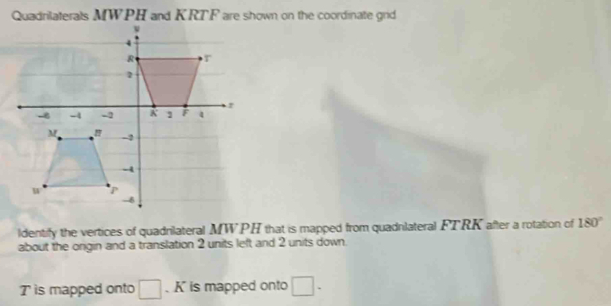 Quadrilaterals MWPH and KRTF are shown on the coordinate grid 
ldentify the vertices of quadnilateral MWPH that is mapped from quadnlateral FTRK after a rotation of 180°
about the ongin and a translation 2 units left and 2 units down.
T is mapped onto 、 K is mapped onto □.