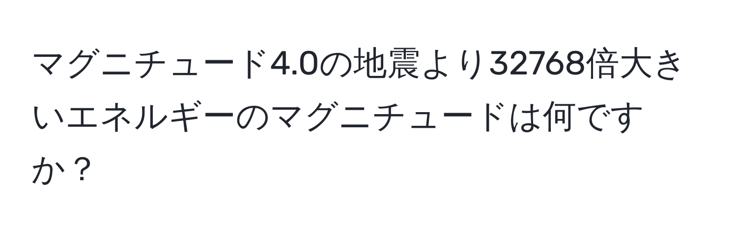 マグニチュード4.0の地震より32768倍大きいエネルギーのマグニチュードは何ですか？