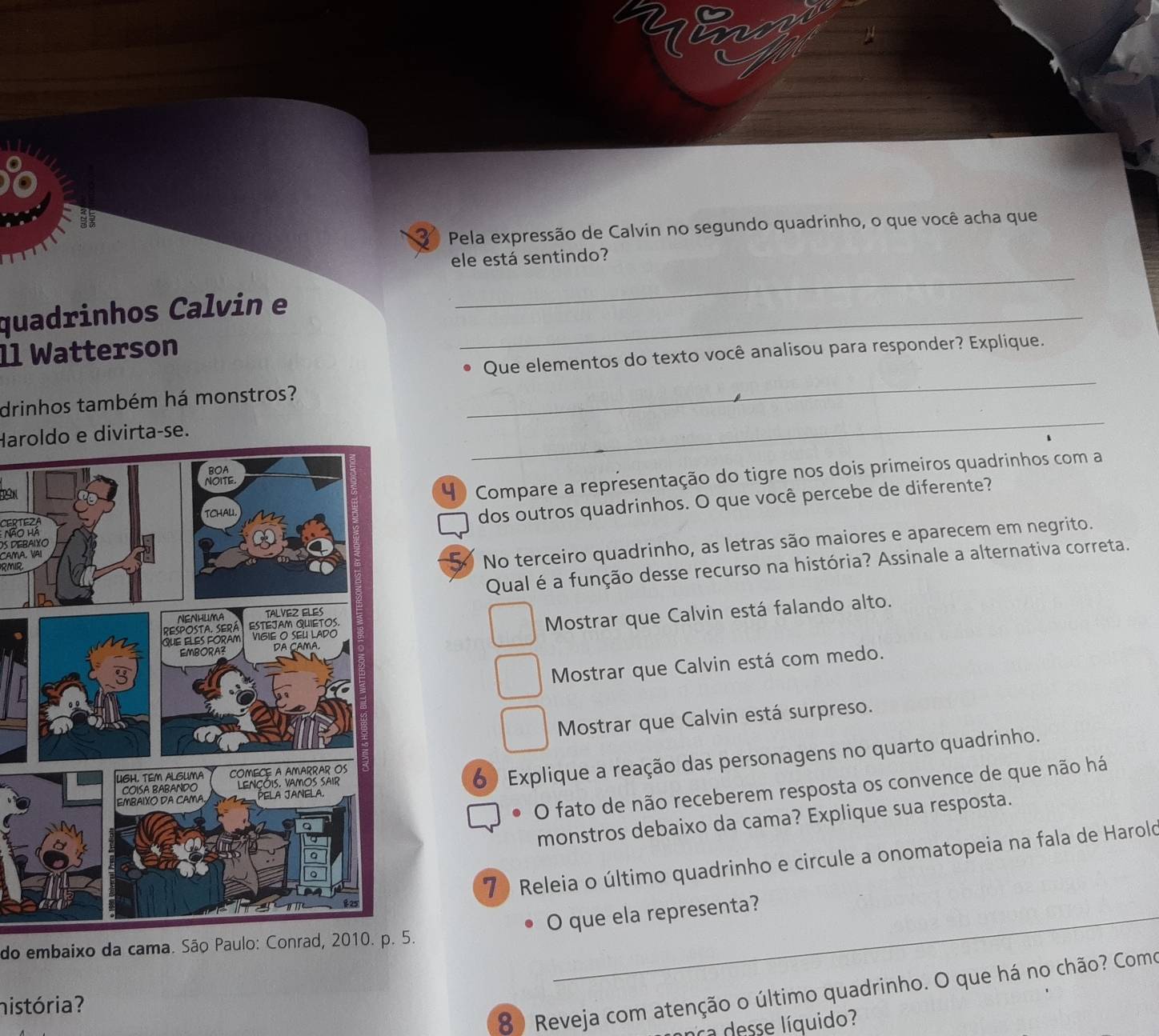 Pela expressão de Calvin no segundo quadrinho, o que você acha que
ele está sentindo?
quadrinhos Calvin e_
_
1l Watterson
_
Que elementos do texto você analisou para responder? Explique.
drinhos também há monstros?
Haroldo e divirta-se.
_
4 Compare a representação do tigre nos dois primeiros quadrinhos com a
Os DeraiXodos outros quadrinhos. O que você percebe de diferente?
TE
Não hà
CaM A V
Qual é a função desse recurso na história? Assinale a alternativa correta.
RMIR
5 No terceiro quadrinho, as letras são maiores e aparecem em negrito.
Mostrar que Calvin está falando alto.
Mostrar que Calvin está com medo.
Mostrar que Calvin está surpreso.
6) Explique a reação das personagens no quarto quadrinho.
O fato de não receberem resposta os convence de que não há
monstros debaixo da cama? Explique sua resposta.
7 ) Releia o último quadrinho e circule a onomatopeia na fala de Harold
O que ela representa?
do embaixo da cama. São Paulo: Conrad, 2010. p. 5.
8 ) Reveja com atenção o último quadrinho. O que há no chão? Como
história?
La desse líquido?