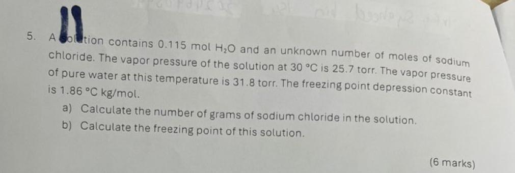 A colution contains 0.115 mol H_2O and an unknown number of moles of sodium 
chloride. The vapor pressure of the solution at 30°C is 25.7 torr. The vapor pressure 
of pure water at this temperature is 31.8 torr. The freezing point depression constant 
is 1.86°Ckg/mo
a) Calculate the number of grams of sodium chloride in the solution. 
b) Calculate the freezing point of this solution. 
(6 marks)