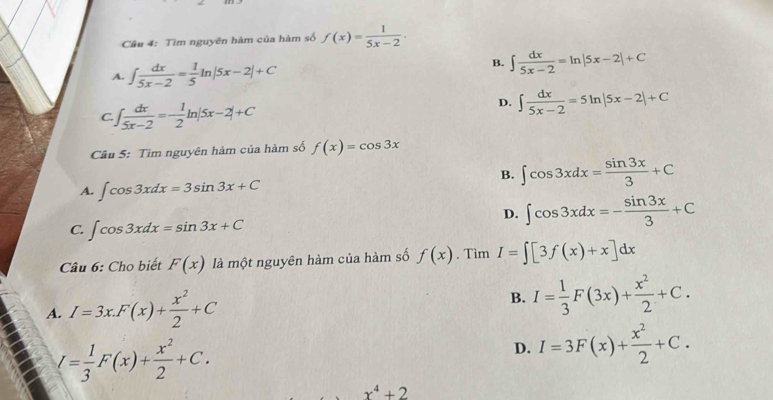 Tìm nguyên hàm của hàm số f(x)= 1/5x-2 .
A. ∈t  dx/5x-2 = 1/5 ln |5x-2|+C
B. ∈t  dx/5x-2 =ln |5x-2|+C
D.
C. J [ dx/5x-2 =- 1/2 ln |5x-2|+C ∈t  dx/5x-2 =5ln |5x-2|+C
Cầu 5: Tìm nguyên hàm của hàm số f(x)=cos 3x
B. ∈t cos 3xdx= sin 3x/3 +C
A. ∈t cos 3xdx=3sin 3x+C
D. ∈t cos 3xdx=- sin 3x/3 +C
C. ∈t cos 3xdx=sin 3x+C
Câu 6: Cho biết F(x) là một nguyên hàm của hàm số f(x). Tìm I=∈t [3f(x)+x]dx
A. I=3x.F(x)+ x^2/2 +C
B. I= 1/3 F(3x)+ x^2/2 +C.
I= 1/3 F(x)+ x^2/2 +C.
D. I=3F(x)+ x^2/2 +C.
x^4+2