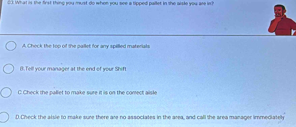 What is the first thing you must do when you see a tipped pallet in the aisle you are in?
A.Check the top of the pallet for any spilled materials
B.Tell your manager at the end of your Shift
C.Check the pallet to make sure it is on the correct aisle
D.Check the aisle to make sure there are no associates in the area, and call the area manager immediately