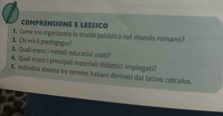 COMPRENSIONE E LESSICO 
1. Come era organizzata la scuola pubblica nel mondo romano? 
2. Chi era il paedagogus? 
3. Quali erano i metodi educativi usati? 
4. Quali erano i principali materiali didattici implegati? 
5. Individua almeno tre termini italiani derivati dal latino colculus.