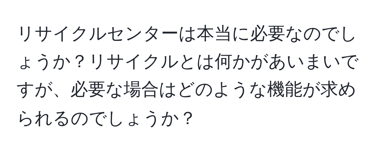 リサイクルセンターは本当に必要なのでしょうか？リサイクルとは何かがあいまいですが、必要な場合はどのような機能が求められるのでしょうか？