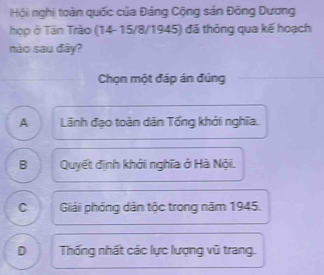 Hội nghị toàn quốc của Đảng Cộng sản Đông Dương
họp ở Tân Trào (14- 15/8/1945) đã thông qua kế hoạch
nào sau đây?
Chọn một đáp án đúng
A Lãnh đạo toàn dân Tổng khởi nghĩa.
B Quyết định khởi nghĩa ở Hà Nội.
C Giải phóng dân tộc trong năm 1945.
D Thống nhất các lực lượng vũ trang.