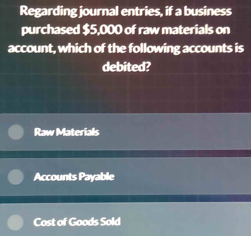 Regarding journal entries, if a business
purchased $5,000 of raw materials on
account, which of the following accounts is
debited?
Raw Materials
Accounts Payable
Cost of Goods Sold