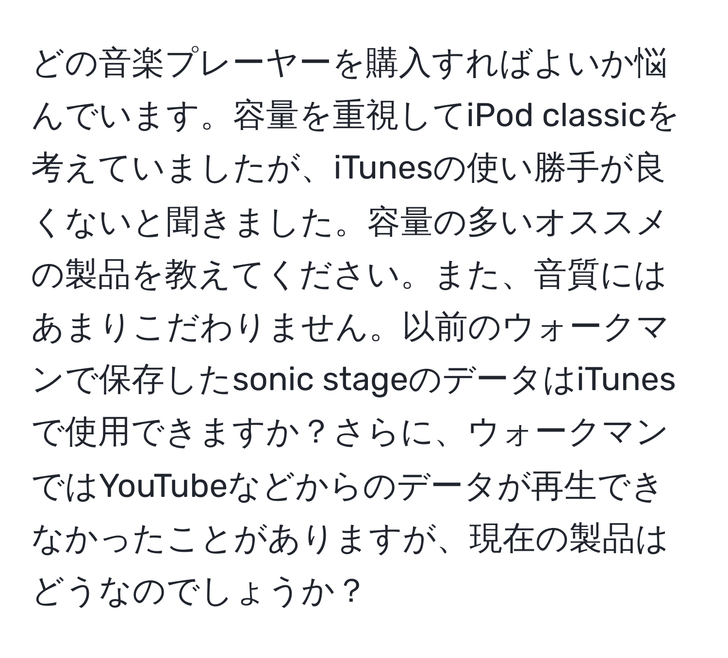 どの音楽プレーヤーを購入すればよいか悩んでいます。容量を重視してiPod classicを考えていましたが、iTunesの使い勝手が良くないと聞きました。容量の多いオススメの製品を教えてください。また、音質にはあまりこだわりません。以前のウォークマンで保存したsonic stageのデータはiTunesで使用できますか？さらに、ウォークマンではYouTubeなどからのデータが再生できなかったことがありますが、現在の製品はどうなのでしょうか？