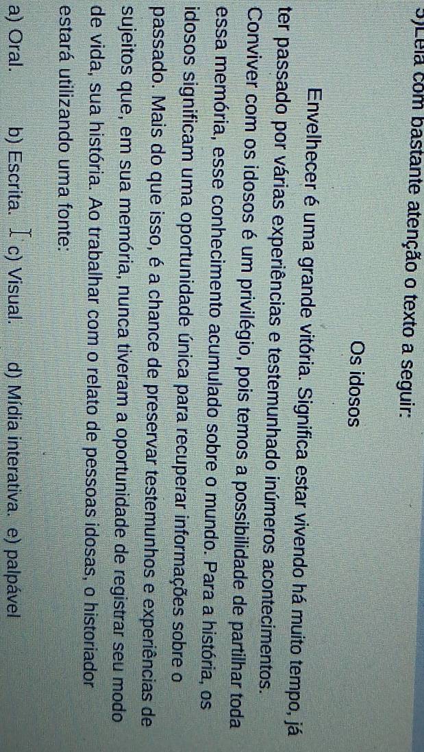 5)Lela com bastante atenção o texto a seguir:
Os idosos
Envelhecer é uma grande vitória. Significa estar vivendo há muito tempo, já
ter passado por várias experiências e testemunhado inúmeros acontecimentos.
Conviver com os idosos é um privilégio, pois temos a possibilidade de partilhar toda
essa memória, esse conhecimento acumulado sobre o mundo. Para a história, os
idosos significam uma oportunidade única para recuperar informações sobre o
passado. Mais do que isso, é a chance de preservar testemunhos e experiências de
sujeitos que, em sua memória, nunca tiveram a oportunidade de registrar seu modo
de vida, sua história. Ao trabalhar com o relato de pessoas idosas, o historiador
estará utilizando uma fonte:
a) Oral. b) Escrita. £c) Visual. d) Mídia interativa. e) palpável